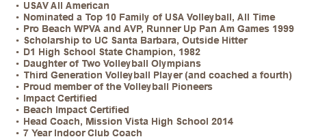 USAV All American Nominated a Top 10 Family of USA Volleyball, All Time Pro Beach WPVA and AVP, Runner Up Pan Am Games 1999 Scholarship to UC Santa Barbara, Outside Hitter D1 High School State Champion, 1982 Daughter of Two Volleyball Olympians Third Generation Volleyball Player (and coached a fourth) Proud member of the Volleyball Pioneers Impact Certified Beach Impact Certified Head Coach, Mission Vista High School 2014 7 Year Indoor Club Coach